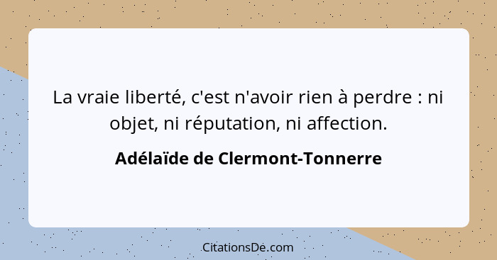 La vraie liberté, c'est n'avoir rien à perdre : ni objet, ni réputation, ni affection.... - Adélaïde de Clermont-Tonnerre