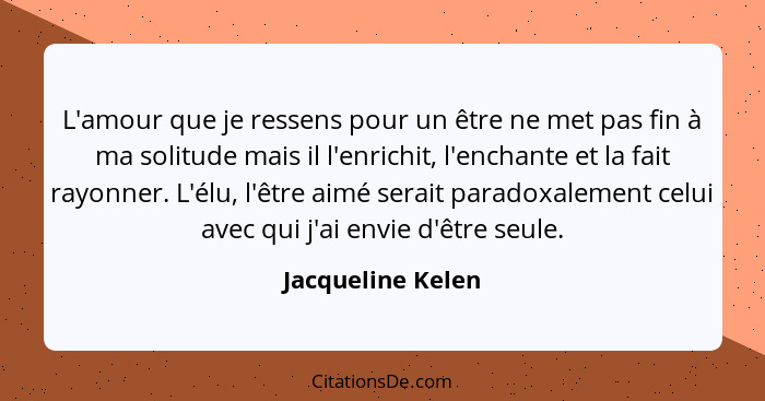 L'amour que je ressens pour un être ne met pas fin à ma solitude mais il l'enrichit, l'enchante et la fait rayonner. L'élu, l'être... - Jacqueline Kelen