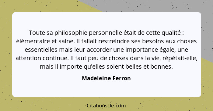 Toute sa philosophie personnelle était de cette qualité : élémentaire et saine. Il fallait restreindre ses besoins aux choses... - Madeleine Ferron