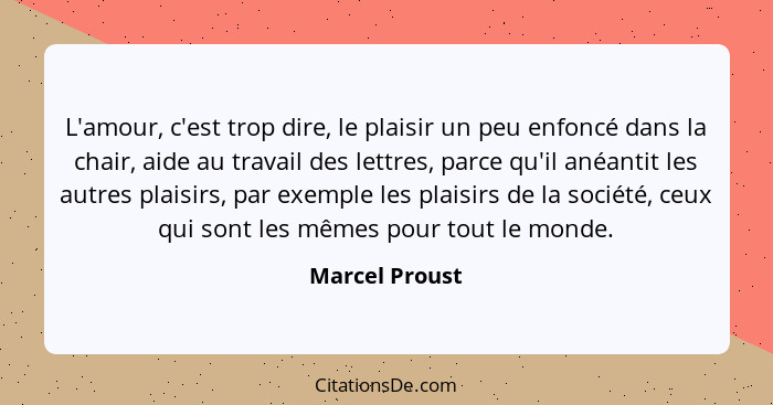 L'amour, c'est trop dire, le plaisir un peu enfoncé dans la chair, aide au travail des lettres, parce qu'il anéantit les autres plaisi... - Marcel Proust