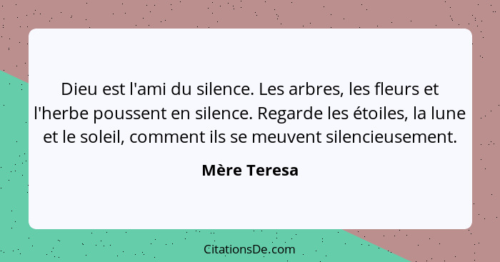 Dieu est l'ami du silence. Les arbres, les fleurs et l'herbe poussent en silence. Regarde les étoiles, la lune et le soleil, comment ils... - Mère Teresa