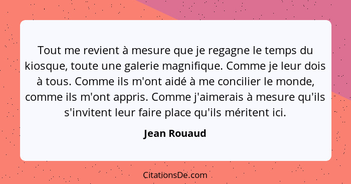 Tout me revient à mesure que je regagne le temps du kiosque, toute une galerie magnifique. Comme je leur dois à tous. Comme ils m'ont ai... - Jean Rouaud