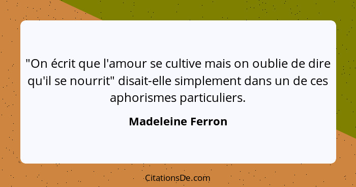 "On écrit que l'amour se cultive mais on oublie de dire qu'il se nourrit" disait-elle simplement dans un de ces aphorismes particul... - Madeleine Ferron
