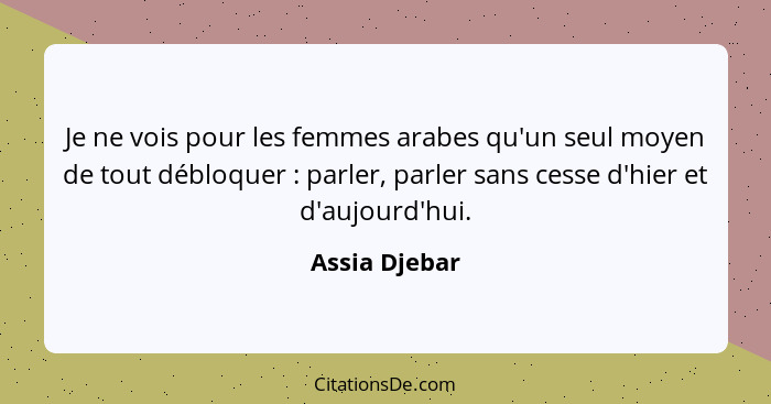 Je ne vois pour les femmes arabes qu'un seul moyen de tout débloquer : parler, parler sans cesse d'hier et d'aujourd'hui.... - Assia Djebar