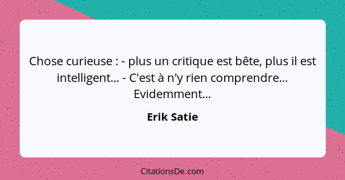 Chose curieuse : - plus un critique est bête, plus il est intelligent... - C'est à n'y rien comprendre... Evidemment...... - Erik Satie