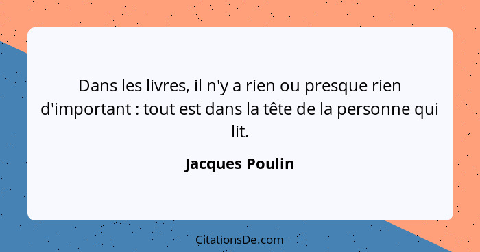 Dans les livres, il n'y a rien ou presque rien d'important : tout est dans la tête de la personne qui lit.... - Jacques Poulin