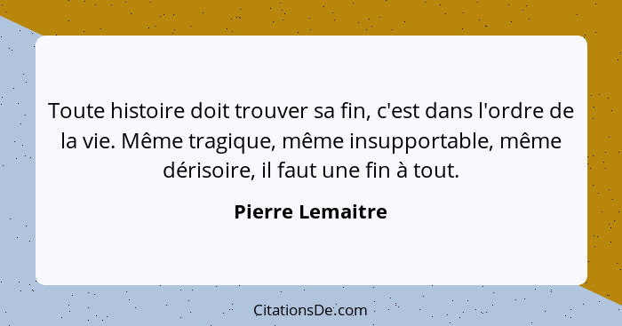 Toute histoire doit trouver sa fin, c'est dans l'ordre de la vie. Même tragique, même insupportable, même dérisoire, il faut une fin... - Pierre Lemaitre