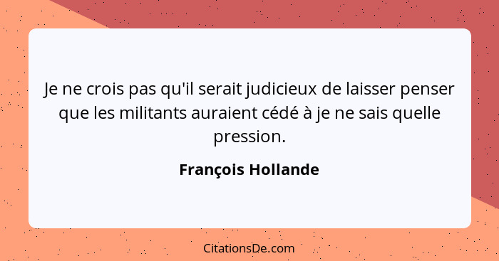 Je ne crois pas qu'il serait judicieux de laisser penser que les militants auraient cédé à je ne sais quelle pression.... - François Hollande