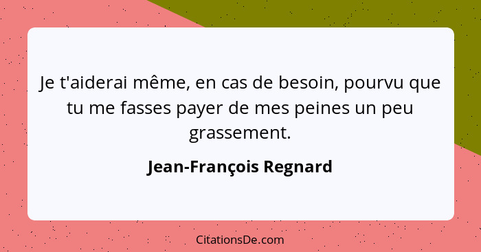 Je t'aiderai même, en cas de besoin, pourvu que tu me fasses payer de mes peines un peu grassement.... - Jean-François Regnard