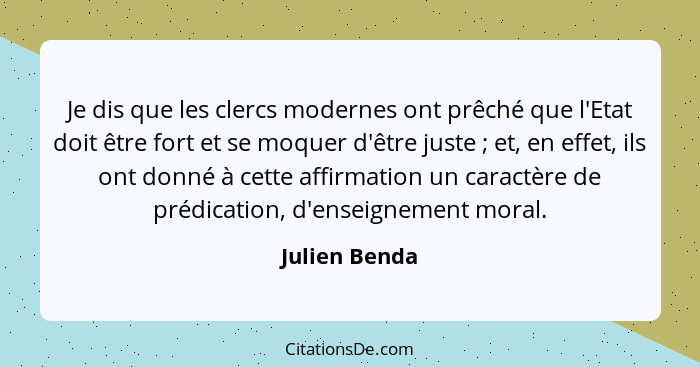 Je dis que les clercs modernes ont prêché que l'Etat doit être fort et se moquer d'être juste ; et, en effet, ils ont donné à cett... - Julien Benda