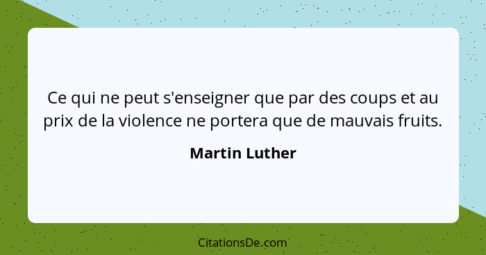 Ce qui ne peut s'enseigner que par des coups et au prix de la violence ne portera que de mauvais fruits.... - Martin Luther