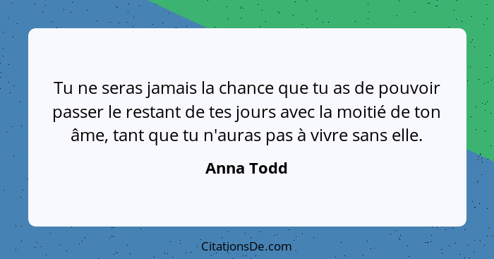 Tu ne seras jamais la chance que tu as de pouvoir passer le restant de tes jours avec la moitié de ton âme, tant que tu n'auras pas à vivr... - Anna Todd