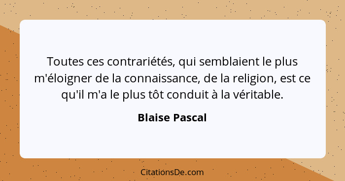 Toutes ces contrariétés, qui semblaient le plus m'éloigner de la connaissance, de la religion, est ce qu'il m'a le plus tôt conduit à... - Blaise Pascal