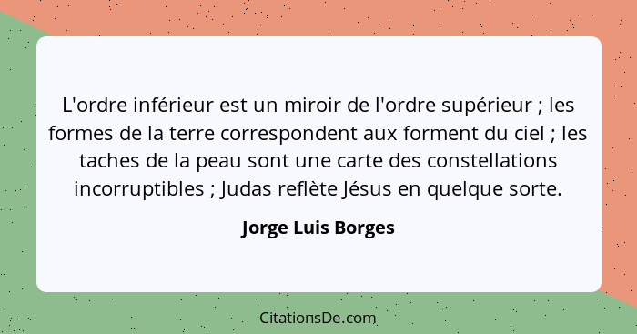 L'ordre inférieur est un miroir de l'ordre supérieur ; les formes de la terre correspondent aux forment du ciel ; les ta... - Jorge Luis Borges