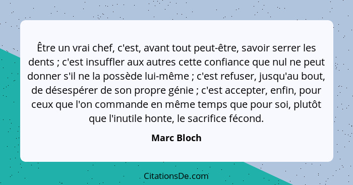 Être un vrai chef, c'est, avant tout peut-être, savoir serrer les dents ; c'est insuffler aux autres cette confiance que nul ne peut... - Marc Bloch