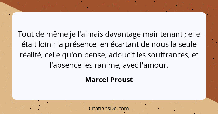 Tout de même je l'aimais davantage maintenant ; elle était loin ; la présence, en écartant de nous la seule réalité, celle q... - Marcel Proust
