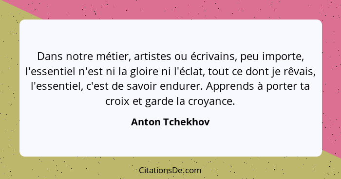 Dans notre métier, artistes ou écrivains, peu importe, l'essentiel n'est ni la gloire ni l'éclat, tout ce dont je rêvais, l'essentiel... - Anton Tchekhov