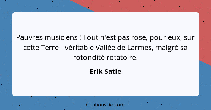 Pauvres musiciens ! Tout n'est pas rose, pour eux, sur cette Terre - véritable Vallée de Larmes, malgré sa rotondité rotatoire.... - Erik Satie