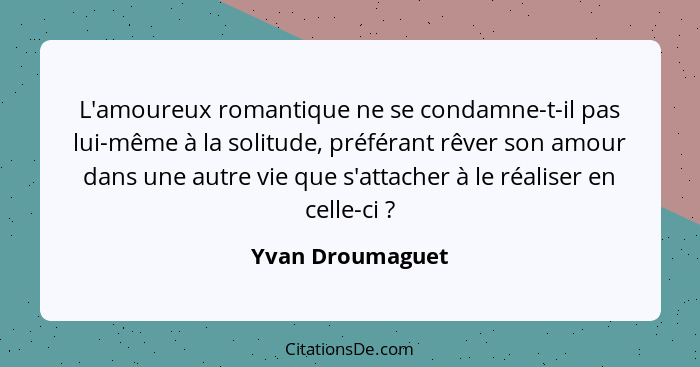 L'amoureux romantique ne se condamne-t-il pas lui-même à la solitude, préférant rêver son amour dans une autre vie que s'attacher à... - Yvan Droumaguet