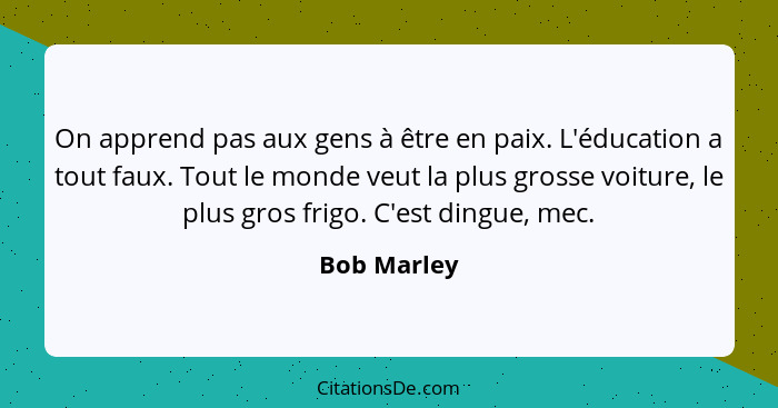 On apprend pas aux gens à être en paix. L'éducation a tout faux. Tout le monde veut la plus grosse voiture, le plus gros frigo. C'est din... - Bob Marley