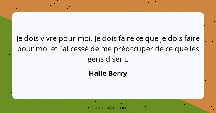 Je dois vivre pour moi. Je dois faire ce que je dois faire pour moi et j'ai cessé de me préoccuper de ce que les gens disent.... - Halle Berry