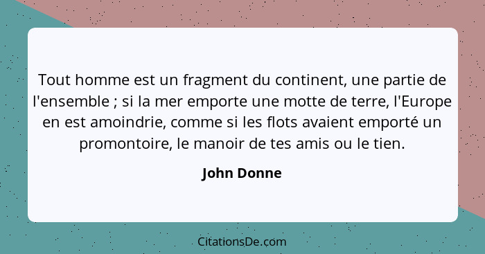 Tout homme est un fragment du continent, une partie de l'ensemble ; si la mer emporte une motte de terre, l'Europe en est amoindrie,... - John Donne