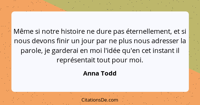 Même si notre histoire ne dure pas éternellement, et si nous devons finir un jour par ne plus nous adresser la parole, je garderai en moi... - Anna Todd