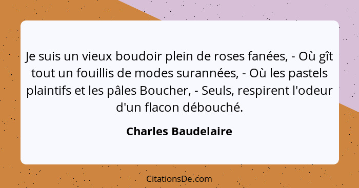 Je suis un vieux boudoir plein de roses fanées, - Où gît tout un fouillis de modes surannées, - Où les pastels plaintifs et les p... - Charles Baudelaire