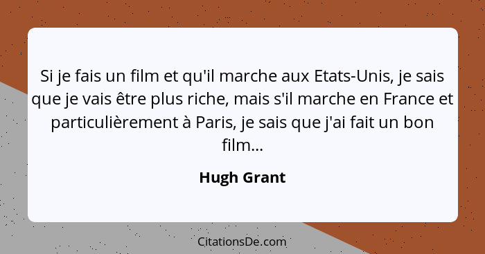 Si je fais un film et qu'il marche aux Etats-Unis, je sais que je vais être plus riche, mais s'il marche en France et particulièrement à... - Hugh Grant