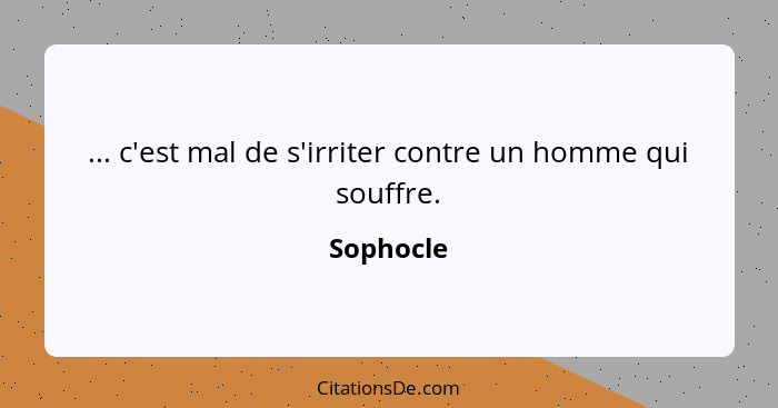 ... c'est mal de s'irriter contre un homme qui souffre.... - Sophocle