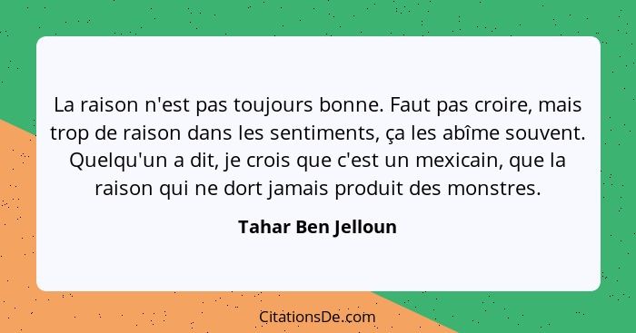 La raison n'est pas toujours bonne. Faut pas croire, mais trop de raison dans les sentiments, ça les abîme souvent. Quelqu'un a di... - Tahar Ben Jelloun