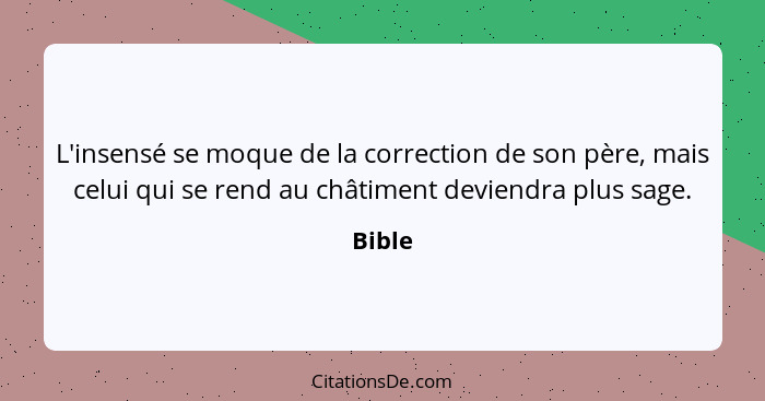 L'insensé se moque de la correction de son père, mais celui qui se rend au châtiment deviendra plus sage.... - Bible