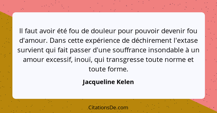 Il faut avoir été fou de douleur pour pouvoir devenir fou d'amour. Dans cette expérience de déchirement l'extase survient qui fait... - Jacqueline Kelen