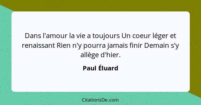 Dans l'amour la vie a toujours Un coeur léger et renaissant Rien n'y pourra jamais finir Demain s'y allège d'hier.... - Paul Éluard