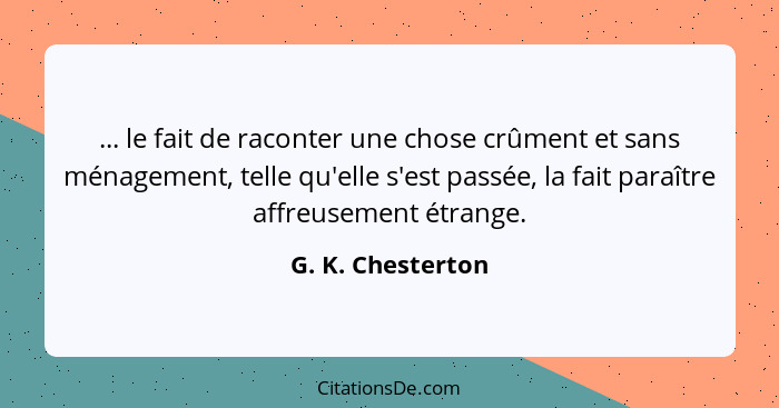 ... le fait de raconter une chose crûment et sans ménagement, telle qu'elle s'est passée, la fait paraître affreusement étrange.... - G. K. Chesterton