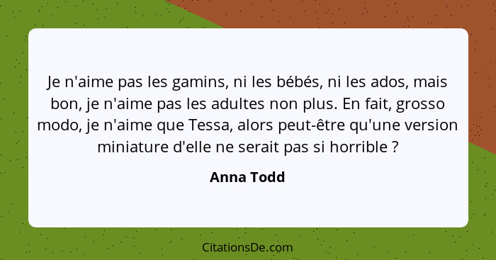 Je n'aime pas les gamins, ni les bébés, ni les ados, mais bon, je n'aime pas les adultes non plus. En fait, grosso modo, je n'aime que Tes... - Anna Todd