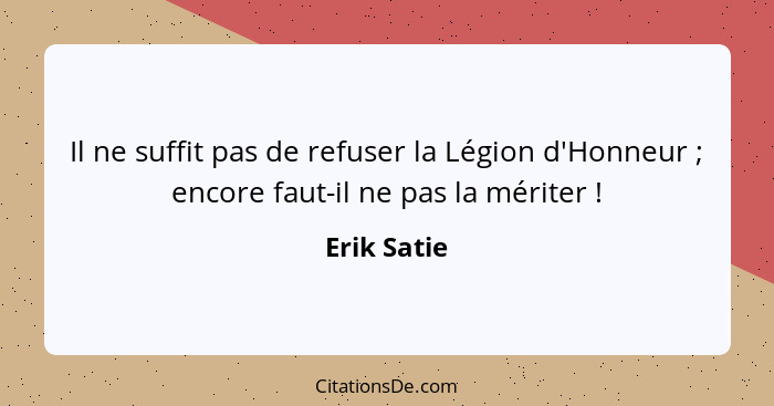 Il ne suffit pas de refuser la Légion d'Honneur ; encore faut-il ne pas la mériter !... - Erik Satie
