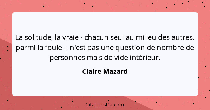 La solitude, la vraie - chacun seul au milieu des autres, parmi la foule -, n'est pas une question de nombre de personnes mais de vide... - Claire Mazard