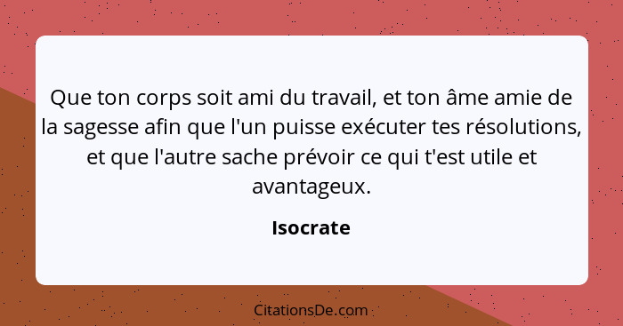 Que ton corps soit ami du travail, et ton âme amie de la sagesse afin que l'un puisse exécuter tes résolutions, et que l'autre sache prévoi... - Isocrate