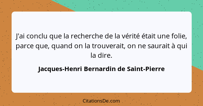 J'ai conclu que la recherche de la vérité était une folie, parce que, quand on la trouverait, on ne saurait... - Jacques-Henri Bernardin de Saint-Pierre
