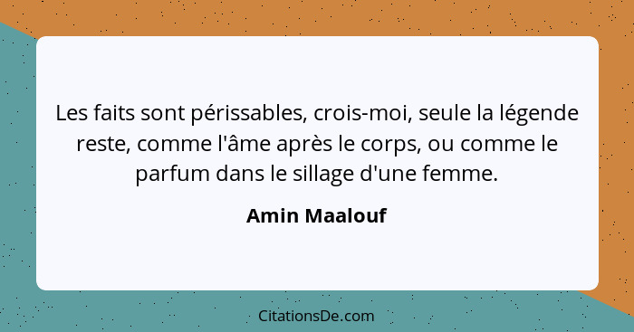 Les faits sont périssables, crois-moi, seule la légende reste, comme l'âme après le corps, ou comme le parfum dans le sillage d'une fem... - Amin Maalouf