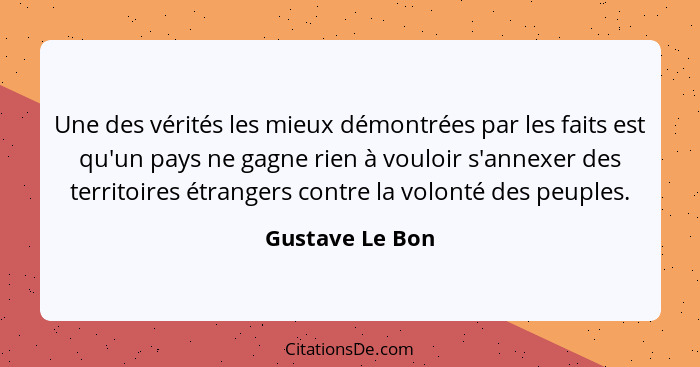 Une des vérités les mieux démontrées par les faits est qu'un pays ne gagne rien à vouloir s'annexer des territoires étrangers contre... - Gustave Le Bon