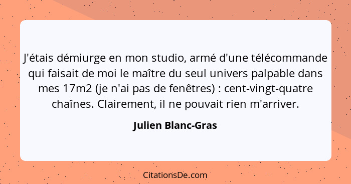 J'étais démiurge en mon studio, armé d'une télécommande qui faisait de moi le maître du seul univers palpable dans mes 17m2 (je n'... - Julien Blanc-Gras