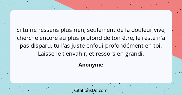 Si tu ne ressens plus rien, seulement de la douleur vive, cherche encore au plus profond de ton être, le reste n'a pas disparu, tu l'as just... - Anonyme