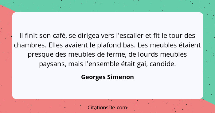 Il finit son café, se dirigea vers l'escalier et fit le tour des chambres. Elles avaient le plafond bas. Les meubles étaient presque... - Georges Simenon