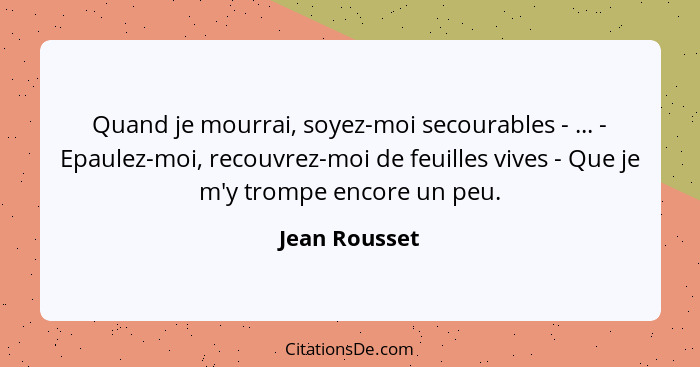 Quand je mourrai, soyez-moi secourables - ... - Epaulez-moi, recouvrez-moi de feuilles vives - Que je m'y trompe encore un peu.... - Jean Rousset