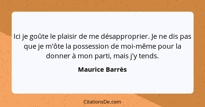 Ici je goûte le plaisir de me désapproprier. Je ne dis pas que je m'ôte la possession de moi-même pour la donner à mon parti, mais j'... - Maurice Barrès