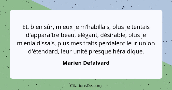 Et, bien sûr, mieux je m'habillais, plus je tentais d'apparaître beau, élégant, désirable, plus je m'enlaidissais, plus mes traits... - Marien Defalvard