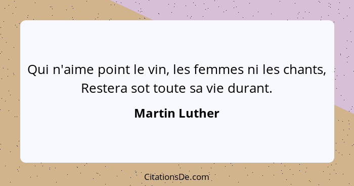 Qui n'aime point le vin, les femmes ni les chants, Restera sot toute sa vie durant.... - Martin Luther