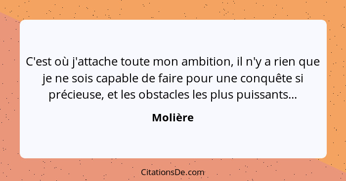 C'est où j'attache toute mon ambition, il n'y a rien que je ne sois capable de faire pour une conquête si précieuse, et les obstacles les pl... - Molière